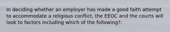 In deciding whether an employer has made a good faith attempt to accommodate a religious conflict, the EEOC and the courts will look to factors including which of the following?: