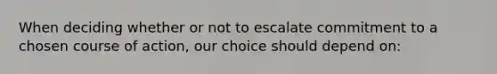 When deciding whether or not to escalate commitment to a chosen course of action, our choice should depend on: