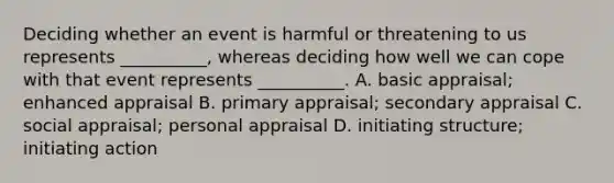 Deciding whether an event is harmful or threatening to us represents __________, whereas deciding how well we can cope with that event represents __________. A. basic appraisal; enhanced appraisal B. primary appraisal; secondary appraisal C. social appraisal; personal appraisal D. initiating structure; initiating action