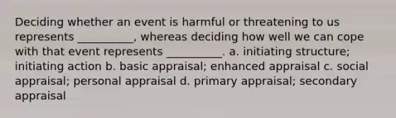 Deciding whether an event is harmful or threatening to us represents __________, whereas deciding how well we can cope with that event represents __________. a. initiating structure; initiating action b. basic appraisal; enhanced appraisal c. social appraisal; personal appraisal d. primary appraisal; secondary appraisal