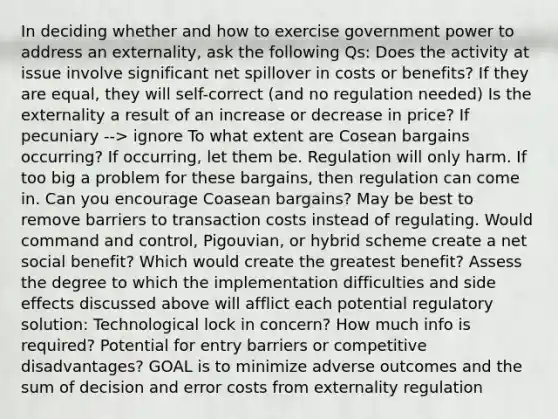 In deciding whether and how to exercise government power to address an externality, ask the following Qs: Does the activity at issue involve significant net spillover in costs or benefits? If they are equal, they will self-correct (and no regulation needed) Is the externality a result of an increase or decrease in price? If pecuniary --> ignore To what extent are Cosean bargains occurring? If occurring, let them be. Regulation will only harm. If too big a problem for these bargains, then regulation can come in. Can you encourage Coasean bargains? May be best to remove barriers to transaction costs instead of regulating. Would command and control, Pigouvian, or hybrid scheme create a net social benefit? Which would create the greatest benefit? Assess the degree to which the implementation difficulties and side effects discussed above will afflict each potential regulatory solution: Technological lock in concern? How much info is required? Potential for entry barriers or competitive disadvantages? GOAL is to minimize adverse outcomes and the sum of decision and error costs from externality regulation