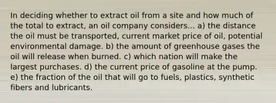 In deciding whether to extract oil from a site and how much of the total to extract, an oil company considers... a) the distance the oil must be transported, current market price of oil, potential environmental damage. b) the amount of greenhouse gases the oil will release when burned. c) which nation will make the largest purchases. d) the current price of gasoline at the pump. e) the fraction of the oil that will go to fuels, plastics, synthetic fibers and lubricants.