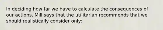 In deciding how far we have to calculate the consequences of our actions, Mill says that the utilitarian recommends that we should realistically consider only: