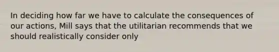 In deciding how far we have to calculate the consequences of our actions, Mill says that the utilitarian recommends that we should realistically consider only