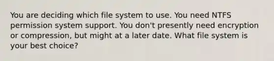 You are deciding which file system to use. You need NTFS permission system support. You don't presently need encryption or compression, but might at a later date. What file system is your best choice?