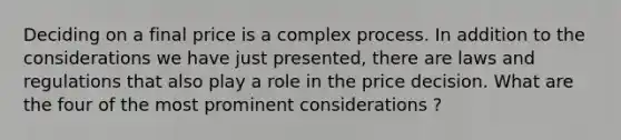 Deciding on a final price is a complex process. In addition to the considerations we have just presented, there are laws and regulations that also play a role in the price decision. What are the four of the most prominent considerations ?