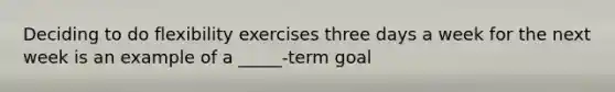 Deciding to do flexibility exercises three days a week for the next week is an example of a _____-term goal