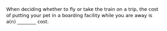 When deciding whether to fly or take the train on a trip, the cost of putting your pet in a boarding facility while you are away is a(n) ________ cost.