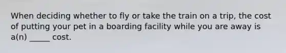 When deciding whether to fly or take the train on a trip, the cost of putting your pet in a boarding facility while you are away is a(n) _____ cost.