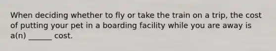 When deciding whether to fly or take the train on a trip, the cost of putting your pet in a boarding facility while you are away is a(n) ______ cost.