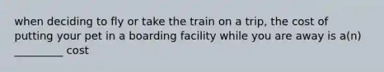 when deciding to fly or take the train on a trip, the cost of putting your pet in a boarding facility while you are away is a(n) _________ cost