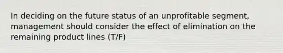 In deciding on the future status of an unprofitable segment, management should consider the effect of elimination on the remaining product lines (T/F)