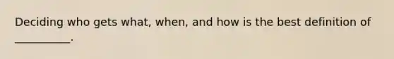 Deciding who gets what, when, and how is the best definition of __________.