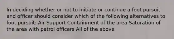 In deciding whether or not to initiate or continue a foot pursuit and officer should consider which of the following alternatives to foot pursuit: Air Support Containment of the area Saturation of the area with patrol officers All of the above