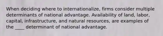 When deciding where to internationalize, firms consider multiple determinants of national advantage. Availability of land, labor, capital, infrastructure, and natural resources, are examples of the ____ determinant of national advantage.