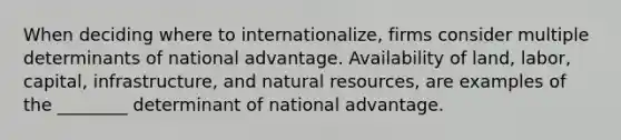 When deciding where to internationalize, firms consider multiple determinants of national advantage. Availability of land, labor, capital, infrastructure, and <a href='https://www.questionai.com/knowledge/k6l1d2KrZr-natural-resources' class='anchor-knowledge'>natural resources</a>, are examples of the ________ determinant of national advantage.