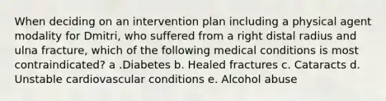 When deciding on an intervention plan including a physical agent modality for Dmitri, who suffered from a right distal radius and ulna fracture, which of the following medical conditions is most contraindicated? a .Diabetes b. Healed fractures c. Cataracts d. Unstable cardiovascular conditions e. Alcohol abuse