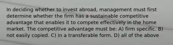 In deciding whether to invest abroad, management must first determine whether the firm has a sustainable competitive advantage that enables it to compete effectively in the home market. The competitive advantage must be: A) firm specific. B) not easily copied. C) in a transferable form. D) all of the above