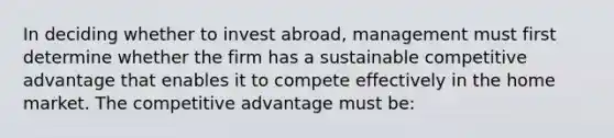 In deciding whether to invest abroad, management must first determine whether the firm has a sustainable competitive advantage that enables it to compete effectively in the home market. The competitive advantage must be: