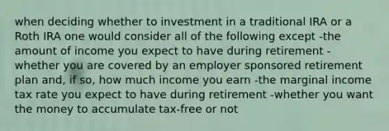 when deciding whether to investment in a traditional IRA or a Roth IRA one would consider all of the following except -the amount of income you expect to have during retirement -whether you are covered by an employer sponsored retirement plan and, if so, how much income you earn -the marginal income tax rate you expect to have during retirement -whether you want the money to accumulate tax-free or not