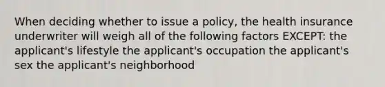 When deciding whether to issue a policy, the health insurance underwriter will weigh all of the following factors EXCEPT: the applicant's lifestyle the applicant's occupation the applicant's sex the applicant's neighborhood