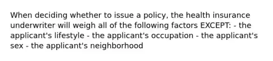 When deciding whether to issue a policy, the health insurance underwriter will weigh all of the following factors EXCEPT: - the applicant's lifestyle - the applicant's occupation - the applicant's sex - the applicant's neighborhood