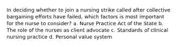 In deciding whether to join a nursing strike called after collective bargaining efforts have failed, which factors is most important for the nurse to consider? a. Nurse Practice Act of the State b. The role of the nurses as client advocate c. Standards of clinical nursing practice d. Personal value system