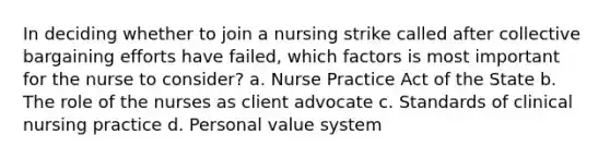 In deciding whether to join a nursing strike called after collective bargaining efforts have failed, which factors is most important for the nurse to consider? a. Nurse Practice Act of the State b. The role of the nurses as client advocate c. Standards of clinical nursing practice d. Personal value system