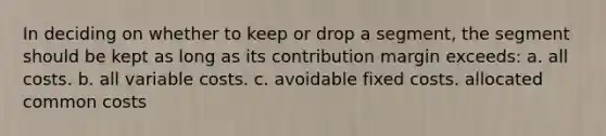 In deciding on whether to keep or drop a segment, the segment should be kept as long as its contribution margin exceeds: a. all costs. b. all variable costs. c. avoidable fixed costs. allocated common costs