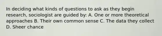 In deciding what kinds of questions to ask as they begin research, sociologist are guided by: A. One or more theoretical approaches B. Their own common sense C. The data they collect D. Sheer chance