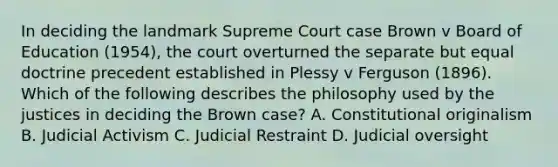 In deciding the landmark Supreme Court case Brown v Board of Education (1954), the court overturned the separate but equal doctrine precedent established in Plessy v Ferguson (1896). Which of the following describes the philosophy used by the justices in deciding the Brown case? A. Constitutional originalism B. Judicial Activism C. Judicial Restraint D. Judicial oversight