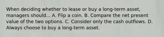 When deciding whether to lease or buy a long-term asset, managers should... A. Flip a coin. B. Compare the net present value of the two options. C. Consider only the cash outflows. D. Always choose to buy a long-term asset.