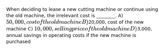 When deciding to lease a new cutting machine or continue using the old machine, the irrelevant cost is ________. A) 50,000, cost of the old machine B)20,000, cost of the new machine C) 10,000, selling price of the old machine D)3,000, annual savings in operating costs if the new machine is purchased