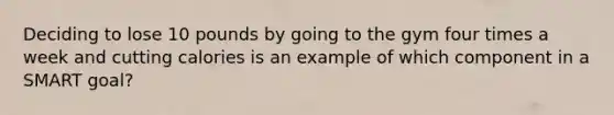 Deciding to lose 10 pounds by going to the gym four times a week and cutting calories is an example of which component in a SMART goal?