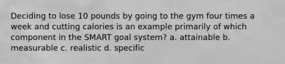 Deciding to lose 10 pounds by going to the gym four times a week and cutting calories is an example primarily of which component in the SMART goal system? a. attainable b. measurable c. realistic d. specific