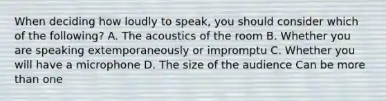 When deciding how loudly to speak, you should consider which of the following? A. The acoustics of the room B. Whether you are speaking extemporaneously or impromptu C. Whether you will have a microphone D. The size of the audience Can be more than one