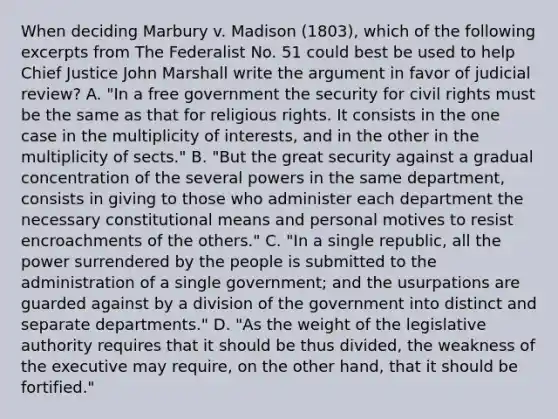 When deciding Marbury v. Madison (1803), which of the following excerpts from The Federalist No. 51 could best be used to help Chief Justice John Marshall write the argument in favor of judicial review? A. "In a free government the security for civil rights must be the same as that for religious rights. It consists in the one case in the multiplicity of interests, and in the other in the multiplicity of sects." B. "But the great security against a gradual concentration of the several powers in the same department, consists in giving to those who administer each department the necessary constitutional means and personal motives to resist encroachments of the others." C. "In a single republic, all the power surrendered by the people is submitted to the administration of a single government; and the usurpations are guarded against by a division of the government into distinct and separate departments." D. "As the weight of the legislative authority requires that it should be thus divided, the weakness of the executive may require, on the other hand, that it should be fortified."