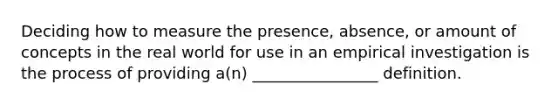 Deciding how to measure the presence, absence, or amount of concepts in the real world for use in an empirical investigation is the process of providing a(n) ________________ definition.