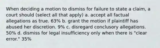 When deciding a motion to dismiss for failure to state a claim, a court should (select all that apply) a. accept all factual allegations as true. 63% b. grant the motion if plaintiff has abused her discretion. 9% c. disregard conclusory allegations. 50% d. dismiss for legal insufficiency only when there is "clear error." 35%