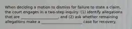 When deciding a motion to dismiss for failure to state a claim, the court engages in a two-step inquiry: (1) identify allegations that are ____________________, and (2) ask whether remaining allegations make a ______________________ case for recovery.