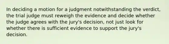 In deciding a motion for a judgment notwithstanding the verdict, the trial judge must reweigh the evidence and decide whether the judge agrees with the jury's decision, not just look for whether there is sufficient evidence to support the jury's decision.