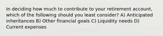 In deciding how much to contribute to your retirement account, which of the following should you least consider? A) Anticipated inheritances B) Other financial goals C) Liquidity needs D) Current expenses