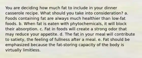 You are deciding how much fat to include in your dinner casserole recipe. What should you take into consideration? a. Foods containing fat are always much healthier than low-fat foods. b. When fat is eaten with phytochemicals, it will block their absorption. c. Fat in foods will create a strong odor that may reduce your appetite. d. The fat in your meal will contribute to satiety, the feeling of fullness after a meal. e. Fat should be emphasized because the fat-storing capacity of the body is virtually limitless.