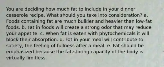 You are deciding how much fat to include in your dinner casserole recipe. What should you take into consideration? a. Foods containing fat are much bulkier and heavier than low-fat foods. b. Fat in foods will create a strong odor that may reduce your appetite. c. When fat is eaten with phytochemicals it will block their absorption. d. Fat in your meal will contribute to satiety, the feeling of fullness after a meal. e. Fat should be emphasized because the fat-storing capacity of the body is virtually limitless.