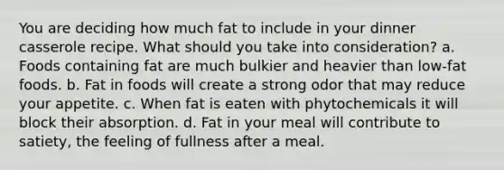 You are deciding how much fat to include in your dinner casserole recipe. What should you take into consideration? a. Foods containing fat are much bulkier and heavier than low-fat foods. b. Fat in foods will create a strong odor that may reduce your appetite. c. When fat is eaten with phytochemicals it will block their absorption. d. Fat in your meal will contribute to satiety, the feeling of fullness after a meal.