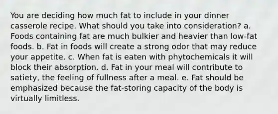 You are deciding how much fat to include in your dinner casserole recipe. What should you take into consideration?​ a. ​Foods containing fat are much bulkier and heavier than low-fat foods. b. ​Fat in foods will create a strong odor that may reduce your appetite. c. ​When fat is eaten with phytochemicals it will block their absorption. d. ​Fat in your meal will contribute to satiety, the feeling of fullness after a meal. e. ​Fat should be emphasized because the fat-storing capacity of the body is virtually limitless.