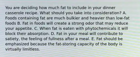 You are deciding how much fat to include in your dinner casserole recipe. What should you take into consideration? A. ​Foods containing fat are much bulkier and heavier than low-fat foods B. ​Fat in foods will create a strong odor that may reduce your appetite. C. ​When fat is eaten with phytochemicals it will block their absorption. D. Fat in your meal will contribute to satiety, the feeling of fullness after a meal. E. ​Fat should be emphasized because the fat-storing capacity of the body is virtually limitless.