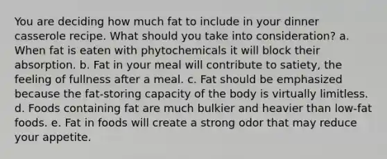 You are deciding how much fat to include in your dinner casserole recipe. What should you take into consideration? a. When fat is eaten with phytochemicals it will block their absorption. b. Fat in your meal will contribute to satiety, the feeling of fullness after a meal. c. Fat should be emphasized because the fat-storing capacity of the body is virtually limitless. d. Foods containing fat are much bulkier and heavier than low-fat foods. e. Fat in foods will create a strong odor that may reduce your appetite.