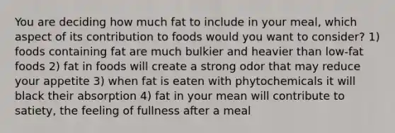 You are deciding how much fat to include in your meal, which aspect of its contribution to foods would you want to consider? 1) foods containing fat are much bulkier and heavier than low-fat foods 2) fat in foods will create a strong odor that may reduce your appetite 3) when fat is eaten with phytochemicals it will black their absorption 4) fat in your mean will contribute to satiety, the feeling of fullness after a meal