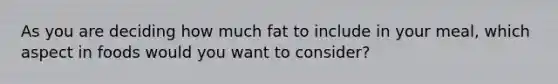 As you are deciding how much fat to include in your meal, which aspect in foods would you want to consider?